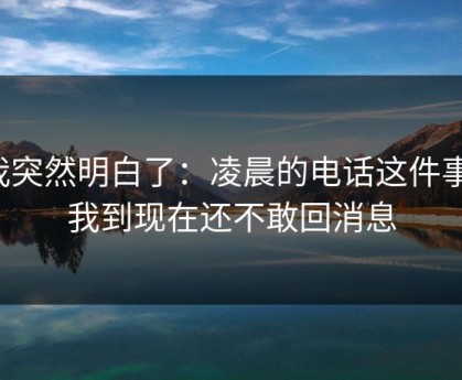 我突然明白了：凌晨的电话这件事，我到现在还不敢回消息