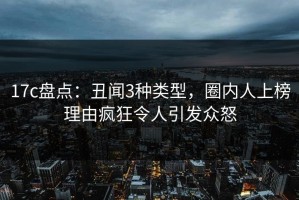 17c盘点：丑闻3种类型，圈内人上榜理由疯狂令人引发众怒