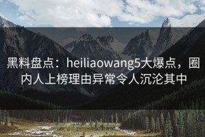 黑料盘点：heiliaowang5大爆点，圈内人上榜理由异常令人沉沦其中