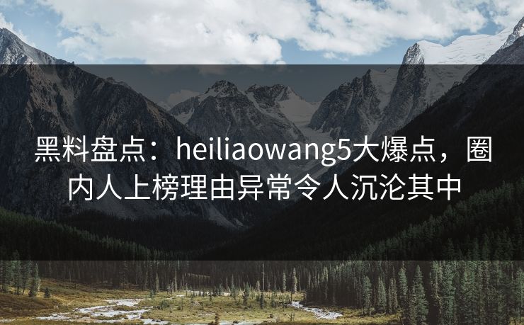 黑料盘点：heiliaowang5大爆点，圈内人上榜理由异常令人沉沦其中