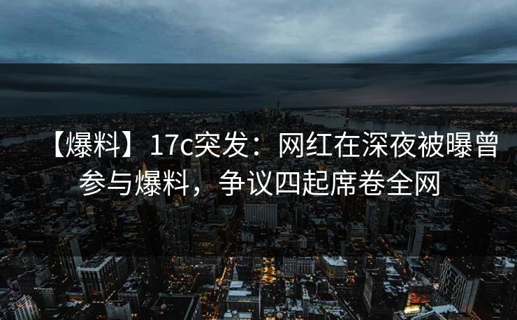 【爆料】17c突发：网红在深夜被曝曾参与爆料，争议四起席卷全网