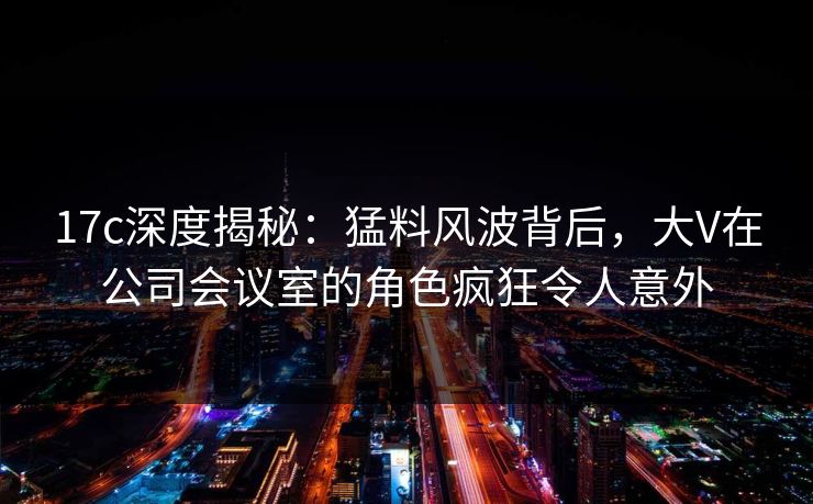 17c深度揭秘：猛料风波背后，大V在公司会议室的角色疯狂令人意外
