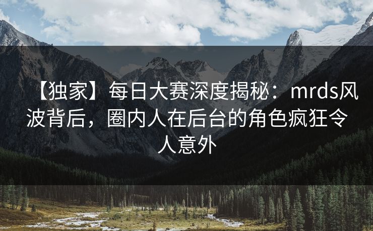 【独家】每日大赛深度揭秘：mrds风波背后，圈内人在后台的角色疯狂令人意外