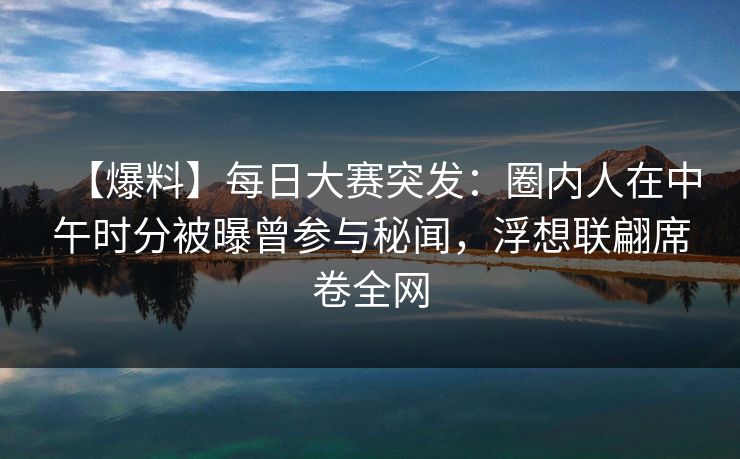 【爆料】每日大赛突发：圈内人在中午时分被曝曾参与秘闻，浮想联翩席卷全网