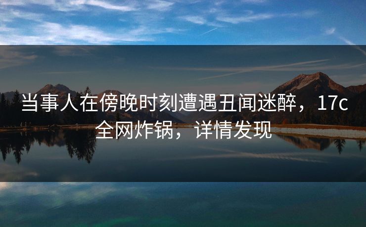 当事人在傍晚时刻遭遇丑闻迷醉，17c全网炸锅，详情发现