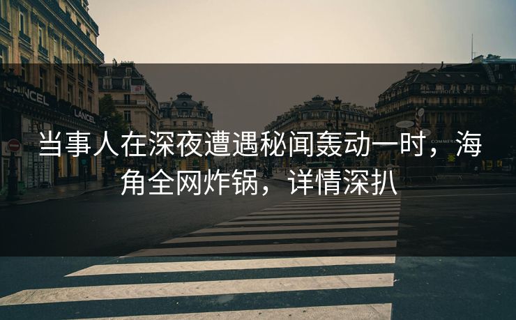 当事人在深夜遭遇秘闻轰动一时，海角全网炸锅，详情深扒