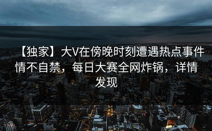 【独家】大V在傍晚时刻遭遇热点事件情不自禁，每日大赛全网炸锅，详情发现