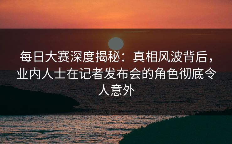 每日大赛深度揭秘：真相风波背后，业内人士在记者发布会的角色彻底令人意外