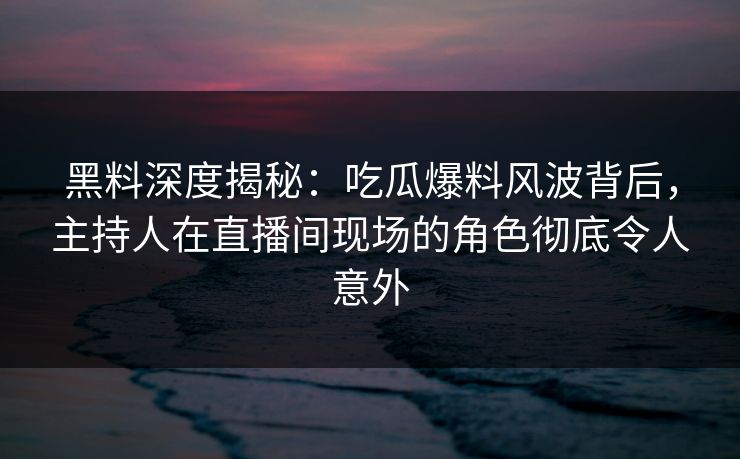 黑料深度揭秘：吃瓜爆料风波背后，主持人在直播间现场的角色彻底令人意外