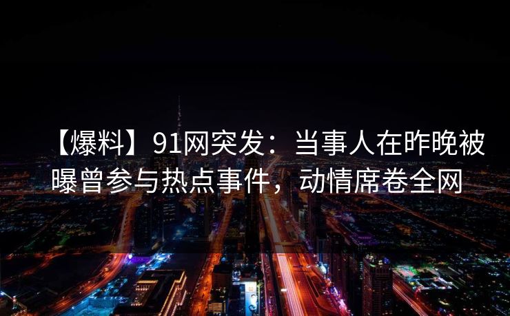 【爆料】91网突发：当事人在昨晚被曝曾参与热点事件，动情席卷全网