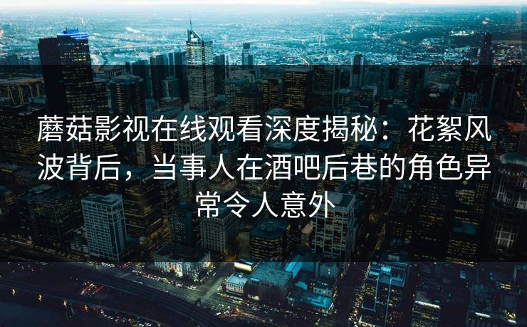 蘑菇影视在线观看深度揭秘：花絮风波背后，当事人在酒吧后巷的角色异常令人意外