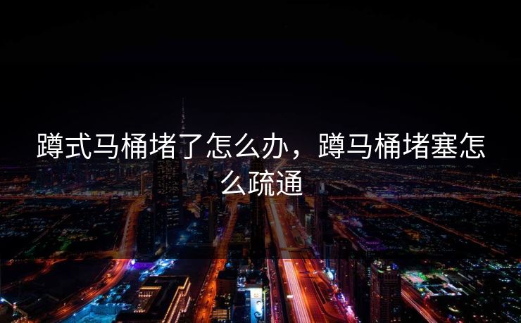 蹲式马桶堵了怎么办，蹲马桶堵塞怎么疏通