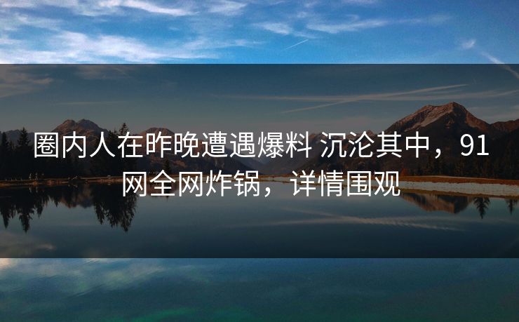 圈内人在昨晚遭遇爆料 沉沦其中，91网全网炸锅，详情围观