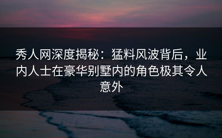 秀人网深度揭秘:猛料风波背后,业内人士在豪华别墅内的角色极其令人意外 秀人网深度揭秘:猛料风波背后,业内人士在豪华别墅内的角色极其令人意外