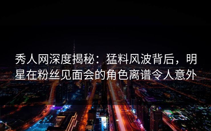 秀人网深度揭秘：猛料风波背后，明星在粉丝见面会的角色离谱令人意外