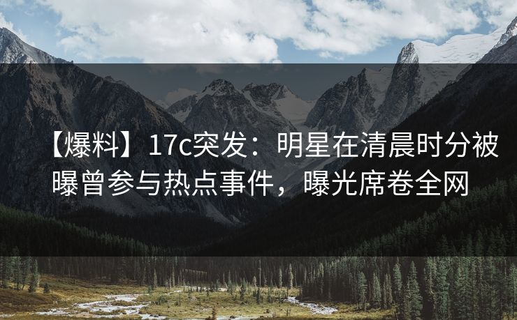 【爆料】17c突发：明星在清晨时分被曝曾参与热点事件，曝光席卷全网