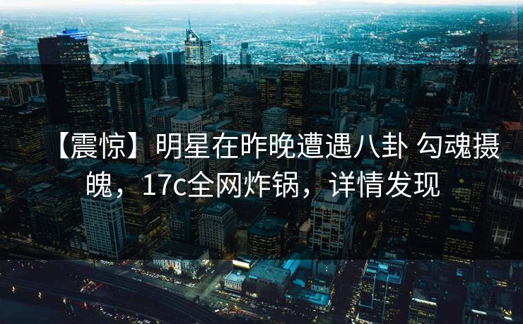 【震惊】明星在昨晚遭遇八卦 勾魂摄魄,17c全网炸锅,详情发现 【震惊】明星在昨晚遭遇八卦 勾魂摄魄,17c全网炸锅,详情发现