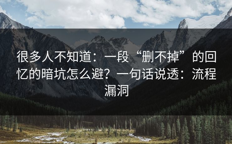 很多人不知道：一段“删不掉”的回忆的暗坑怎么避？一句话说透：流程漏洞