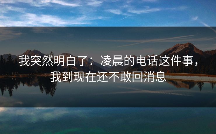 我突然明白了:凌晨的电话这件事,我到现在还不敢回消息 我突然明白了:凌晨的电话这件事,我到现在还不敢回消息