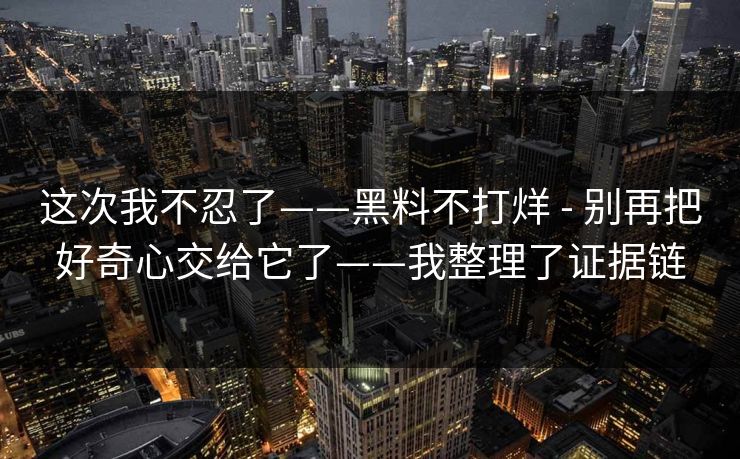 这次我不忍了——黑料不打烊 - 别再把好奇心交给它了——我整理了证据链