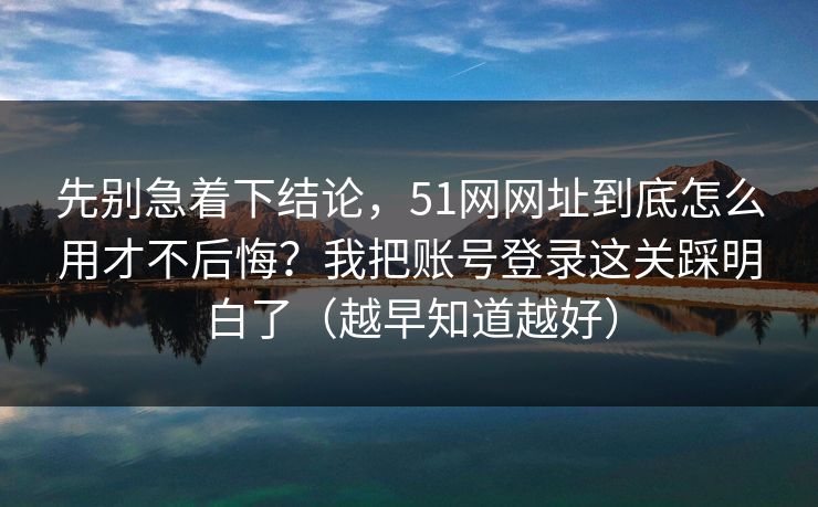 先别急着下结论，51网网址到底怎么用才不后悔？我把账号登录这关踩明白了（越早知道越好）
