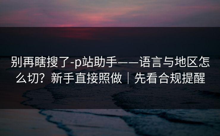别再瞎搜了-p站助手——语言与地区怎么切?新手直接照做|先看合规提醒 别再瞎搜了-p站助手——语言与地区怎么切?新手直接照做|先看合规提醒