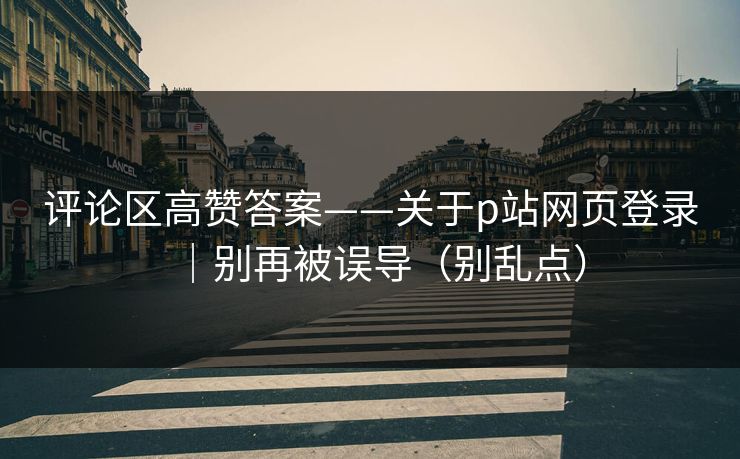 评论区高赞答案——关于p站网页登录|别再被误导(别乱点) 评论区高赞答案——关于p站网页登录|别再被误导(别乱点)