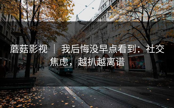 蘑菇影视 ｜ 我后悔没早点看到：社交焦虑，越扒越离谱