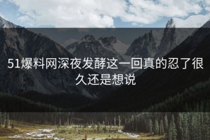 51爆料网深夜发酵这一回真的忍了很久还是想说