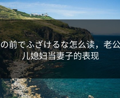 夫の前でふざけるな怎么读，老公把儿媳妇当妻子的表现