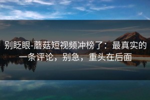 别眨眼-蘑菇短视频冲榜了：最真实的一条评论，别急，重头在后面