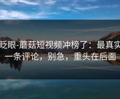 别眨眼-蘑菇短视频冲榜了：最真实的一条评论，别急，重头在后面