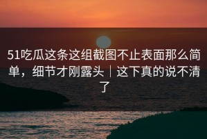 51吃瓜这条这组截图不止表面那么简单，细节才刚露头｜这下真的说不清了