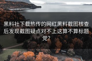 黑料社下载热传的网红黑料截图核查后发现截图疑点对不上这算不算标题党？
