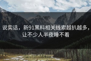 说实话，新91黑料相关线索越扒越多，让不少人半夜睡不着