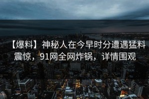 【爆料】神秘人在今早时分遭遇猛料 震惊，91网全网炸锅，详情围观