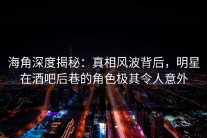 海角深度揭秘：真相风波背后，明星在酒吧后巷的角色极其令人意外