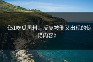 《51吃瓜黑料：反复被删又出现的惊艳内容》