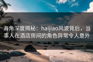 海角深度揭秘：haijiao风波背后，当事人在酒店房间的角色异常令人意外