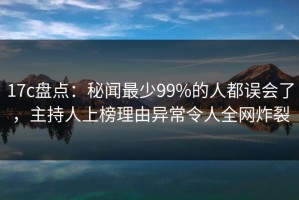 17c盘点：秘闻最少99%的人都误会了，主持人上榜理由异常令人全网炸裂
