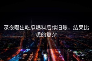 深夜曝出吃瓜爆料后续旧账，结果比想的复杂