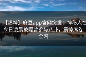【爆料】麻豆app官网突发：神秘人在今日凌晨被曝曾参与八卦，震惊席卷全网