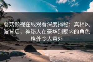 蘑菇影视在线观看深度揭秘：真相风波背后，神秘人在豪华别墅内的角色格外令人意外