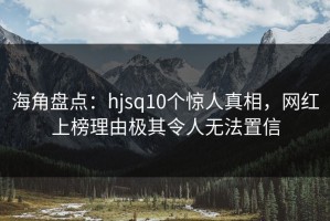 海角盘点：hjsq10个惊人真相，网红上榜理由极其令人无法置信