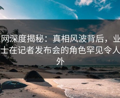 91网深度揭秘：真相风波背后，业内人士在记者发布会的角色罕见令人意外