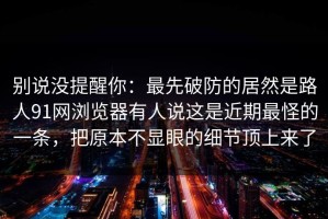 别说没提醒你：最先破防的居然是路人91网浏览器有人说这是近期最怪的一条，把原本不显眼的细节顶上来了