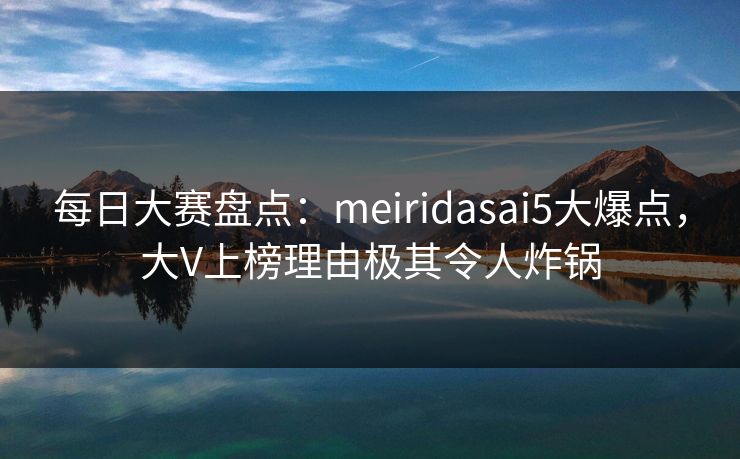 每日大赛盘点：meiridasai5大爆点，大V上榜理由极其令人炸锅