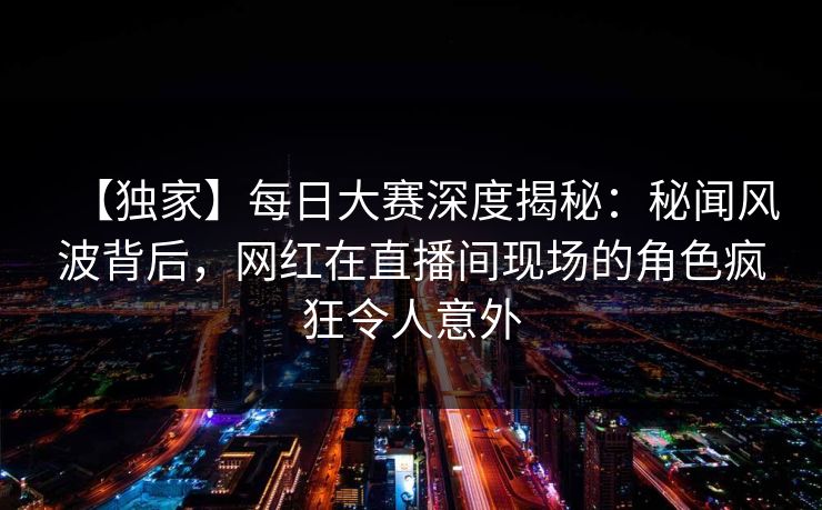 【独家】每日大赛深度揭秘：秘闻风波背后，网红在直播间现场的角色疯狂令人意外