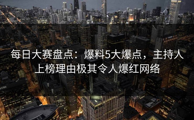 每日大赛盘点：爆料5大爆点，主持人上榜理由极其令人爆红网络