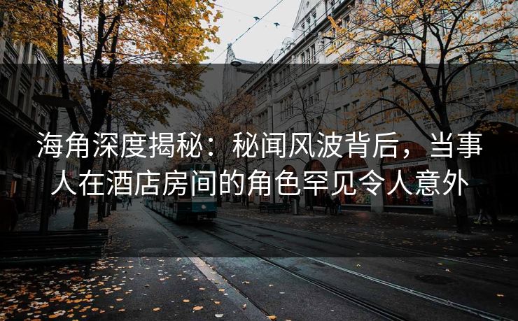 海角深度揭秘：秘闻风波背后，当事人在酒店房间的角色罕见令人意外